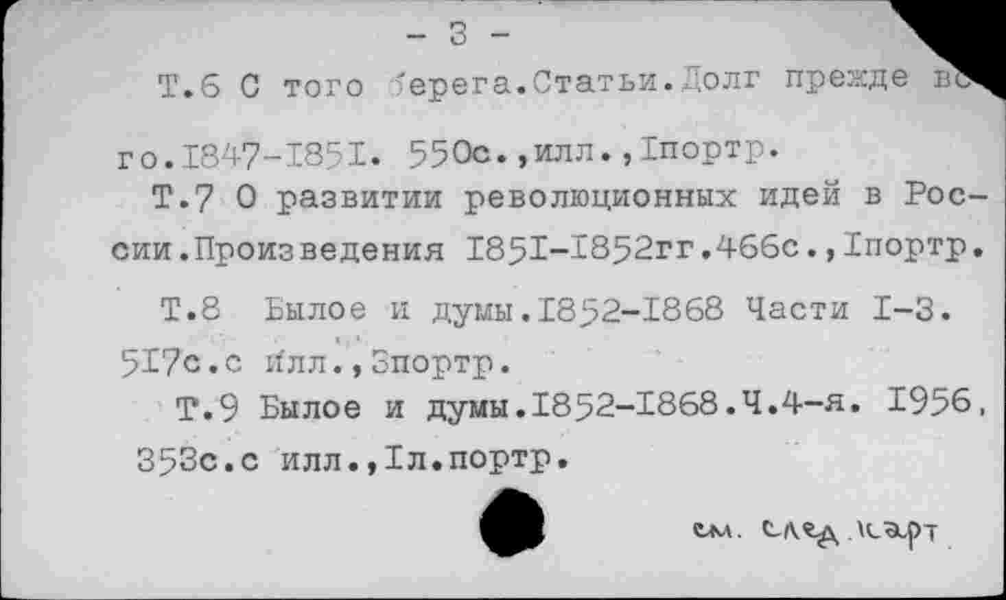 ﻿Т.6 С того берега.Статьи.Долг прежде в го.1847-1851. 550с.,илл.,1портр.
Т.7 0 развитии революционных идей в России.Произведения 1851-1852гг.466с.,Бпортр.
Т.8 Былое и думы.1852-1868 Части 1-3.
517с.с и'лл., Зпортр.
Т.9 Былое и думы.1852-1868.4.4-я. 1956,
353с.с илл.,1л.портр.
СЛ^д \(^рТ